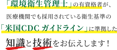 「環境衛生管理士」の有資格者が、医療機関でも採用されている衛生基準の「米国CDCガイドライン」に準拠した知識と技術をお伝えします！