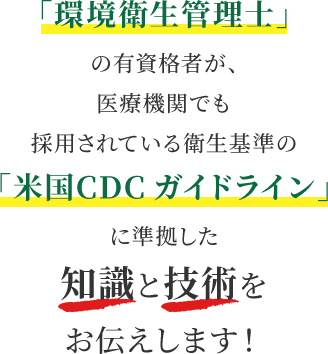 「環境衛生管理士」の有資格者が、医療機関でも採用されている衛生基準の「米国CDCガイドライン」に準拠した知識と技術をお伝えします！