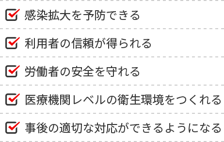 感染拡大を予防できる、利用者の信頼が得られる、労働者の安全を守れる、医療機関レベルの衛生環境をつくれる、事後の適切な対応ができるようになる